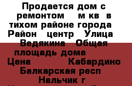 Продается дом с ремонтом 100м.кв ,в тихом районе города › Район ­ центр › Улица ­ Ведякина › Общая площадь дома ­ 100 › Цена ­ 3 500 - Кабардино-Балкарская респ., Нальчик г. Недвижимость » Дома, коттеджи, дачи продажа   . Кабардино-Балкарская респ.,Нальчик г.